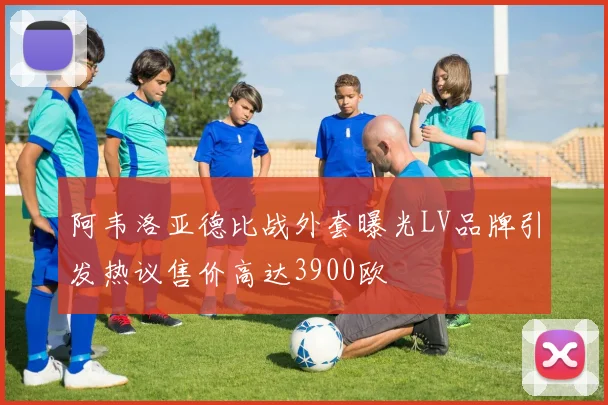 阿韦洛亚德比战外套曝光LV品牌引发热议售价高达3900欧