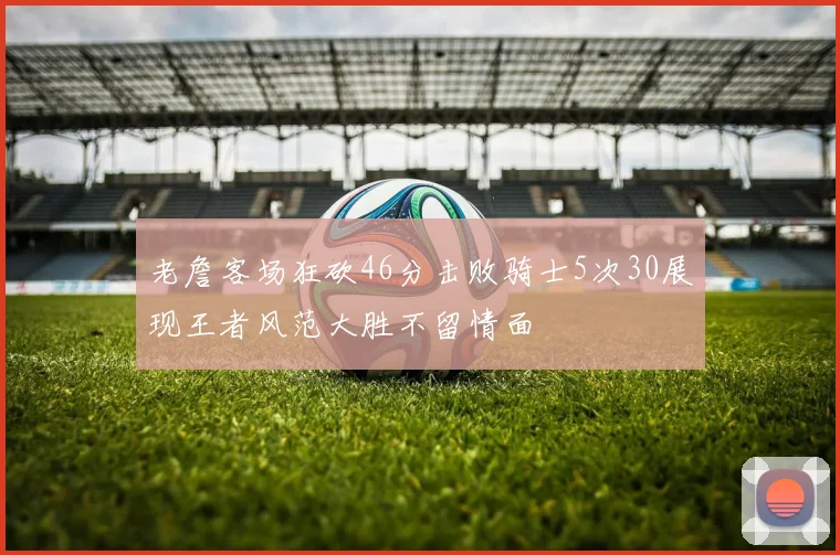 老詹客场狂砍46分击败骑士5次30展现王者风范大胜不留情面