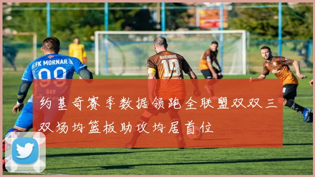 约基奇赛季数据领跑全联盟双双三双场均篮板助攻均居首位
