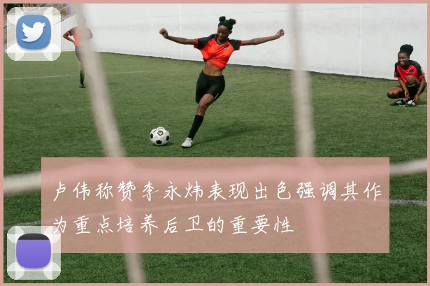 卢伟称赞李永炜表现出色强调其作为重点培养后卫的重要性