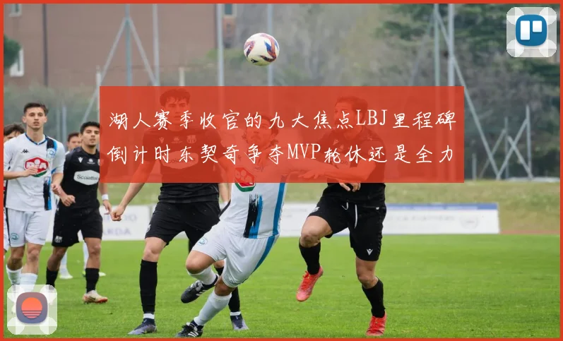 湖人赛季收官的九大焦点LBJ里程碑倒计时东契奇争夺MVP轮休还是全力以赴