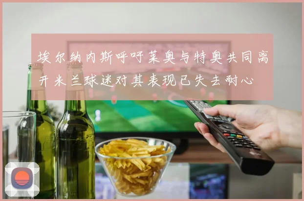 埃尔纳内斯呼吁莱奥与特奥共同离开米兰球迷对其表现已失去耐心