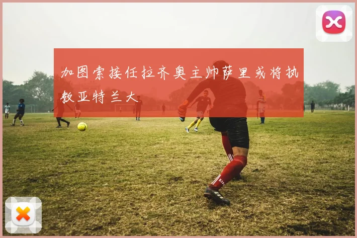 加图索接任拉齐奥主帅萨里或将执教亚特兰大