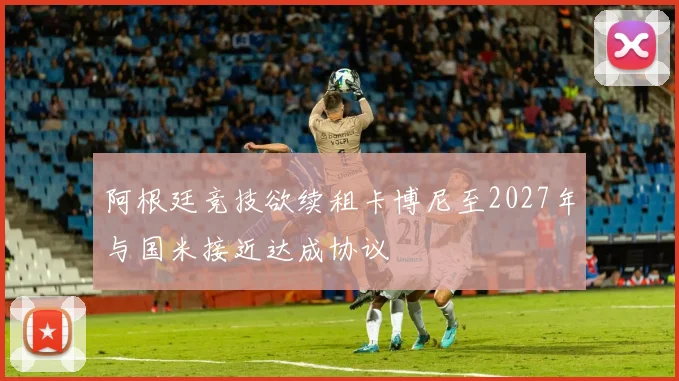 阿根廷竞技欲续租卡博尼至2027年与国米接近达成协议