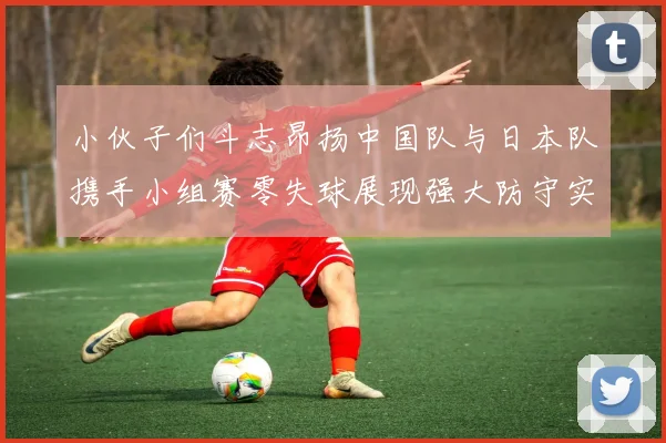 小伙子们斗志昂扬中国队与日本队携手小组赛零失球展现强大防守实力