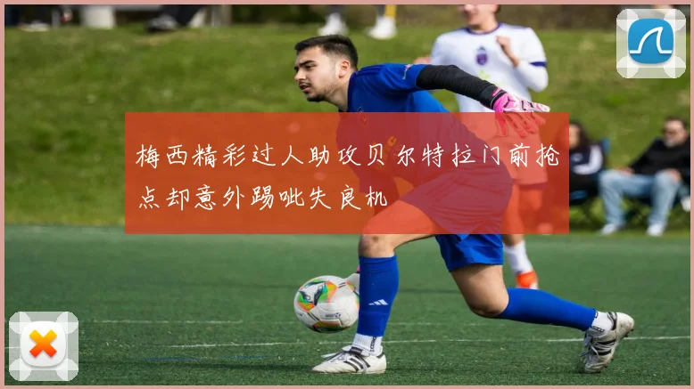 梅西精彩过人助攻贝尔特拉门前抢点却意外踢呲失良机