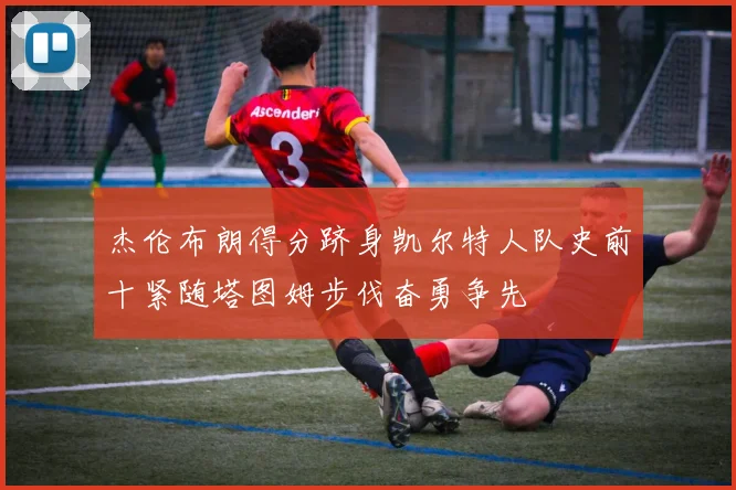 杰伦布朗得分跻身凯尔特人队史前十紧随塔图姆步伐奋勇争先