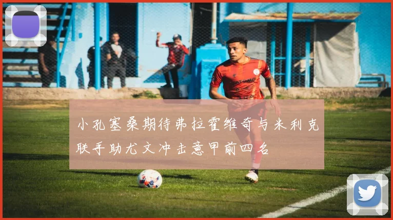 小孔塞桑期待弗拉霍维奇与米利克联手助尤文冲击意甲前四名