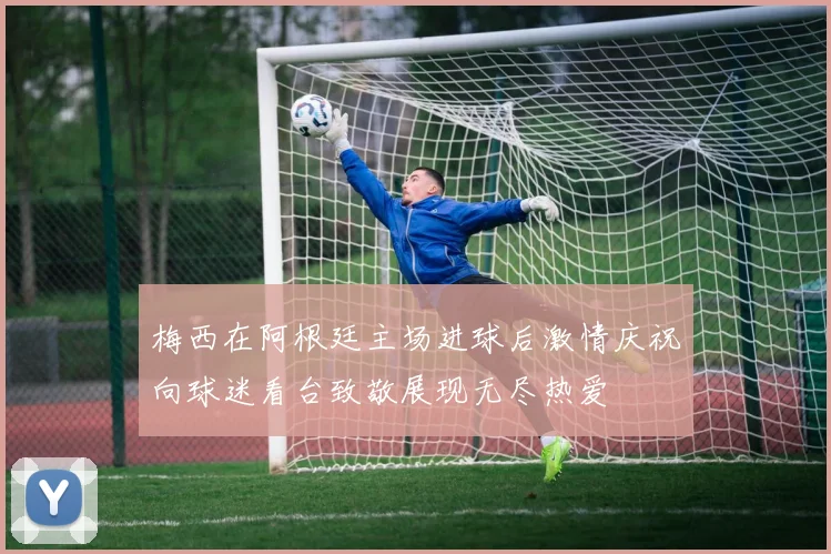 梅西在阿根廷主场进球后激情庆祝向球迷看台致敬展现无尽热爱
