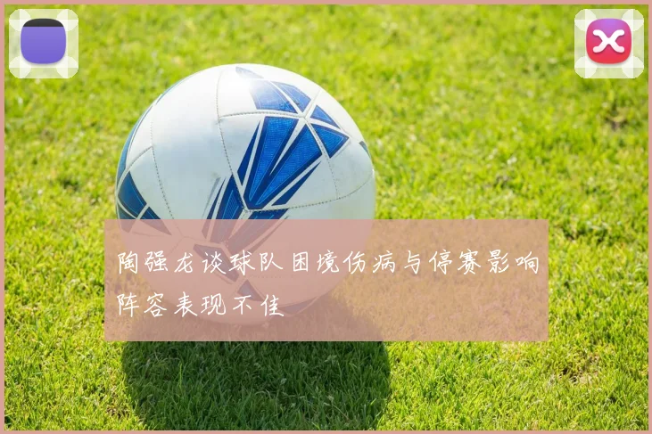 陶强龙谈球队困境伤病与停赛影响阵容表现不佳
