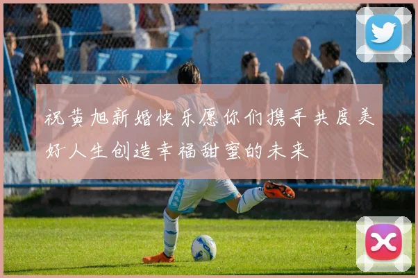 祝黄旭新婚快乐愿你们携手共度美好人生创造幸福甜蜜的未来