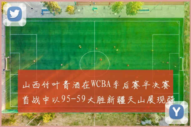 山西竹叶青酒在WCBA季后赛半决赛首战中以95-59大胜新疆天山展现强劲实力