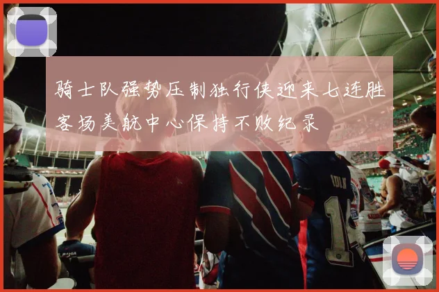 骑士队强势压制独行侠迎来七连胜客场美航中心保持不败纪录