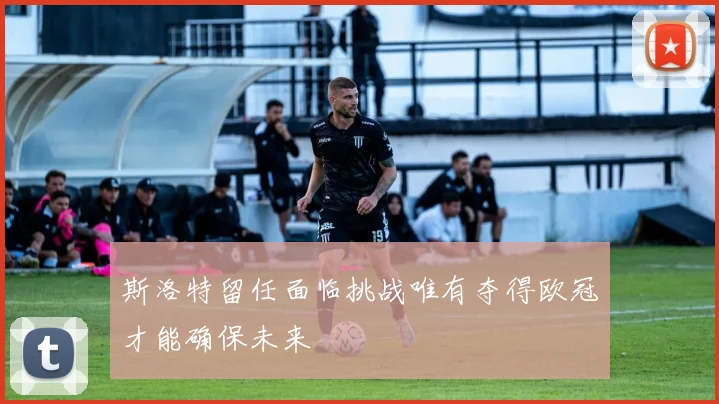 斯洛特留任面临挑战唯有夺得欧冠才能确保未来