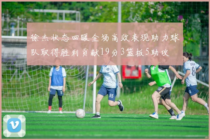 徐杰状态回暖全场高效表现助力球队取得胜利贡献19分3篮板5助攻