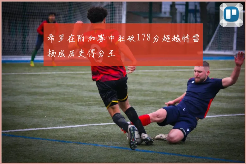 希罗在附加赛中狂砍178分超越特雷杨成历史得分王