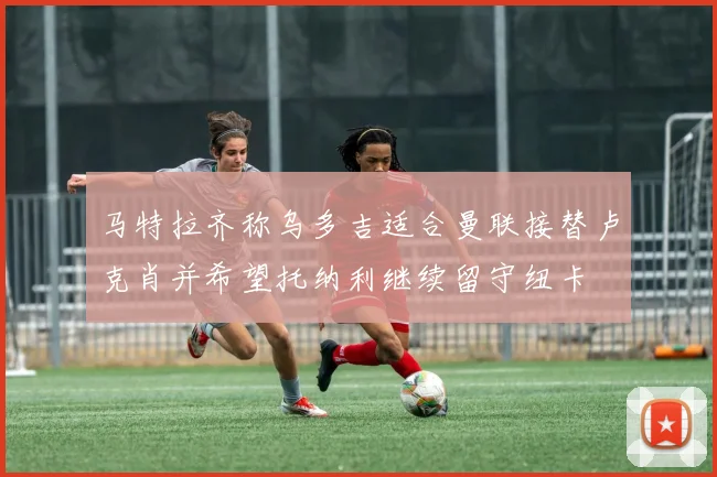 马特拉齐称乌多吉适合曼联接替卢克肖并希望托纳利继续留守纽卡