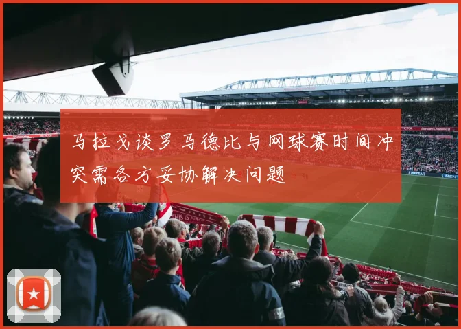马拉戈谈罗马德比与网球赛时间冲突需各方妥协解决问题