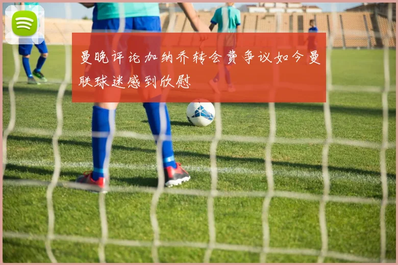 曼晚评论加纳乔转会费争议如今曼联球迷感到欣慰