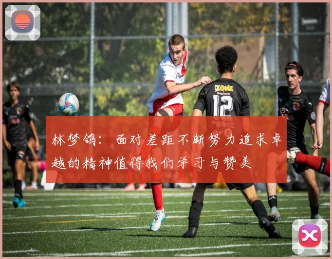 林梦鸽：面对差距不断努力追求卓越的精神值得我们学习与赞美