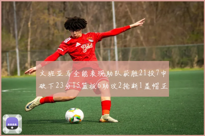 文班亚马全能表现助队获胜21投7中砍下23分15篮板6助攻2抢断1盖帽正负值14