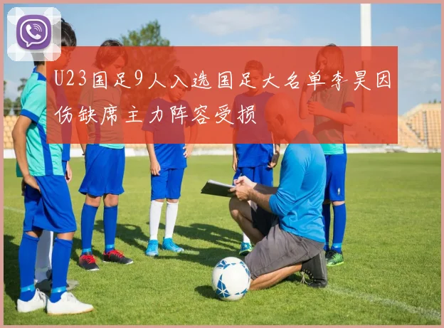 U23国足9人入选国足大名单李昊因伤缺席主力阵容受损