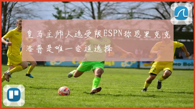 皇马主帅人选受限ESPN称恩里克克洛普是唯一合适选择