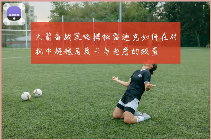 火箭备战策略揭秘雷迪克如何在对抗中超越乌度卡与老詹的较量