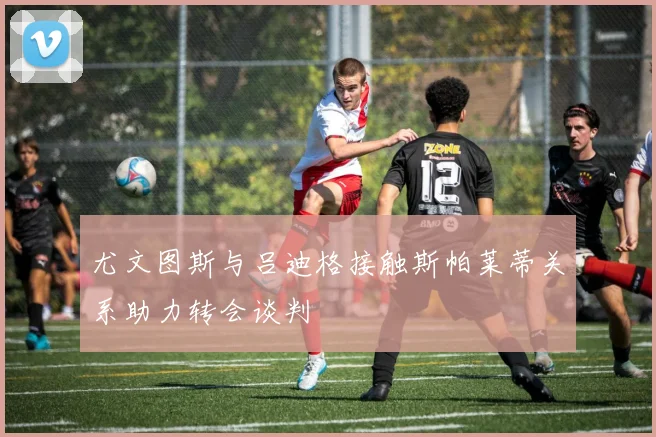尤文图斯与吕迪格接触斯帕莱蒂关系助力转会谈判