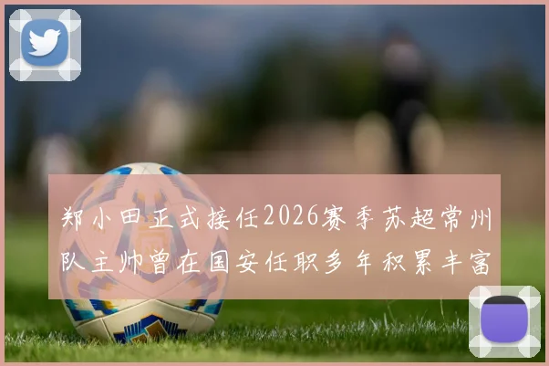 郑小田正式接任2026赛季苏超常州队主帅曾在国安任职多年积累丰富经验