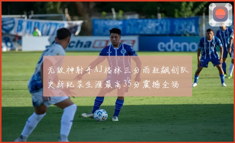 无敌神射手AJ格林三分雨狂飙创队史新纪录生涯最高35分震撼全场