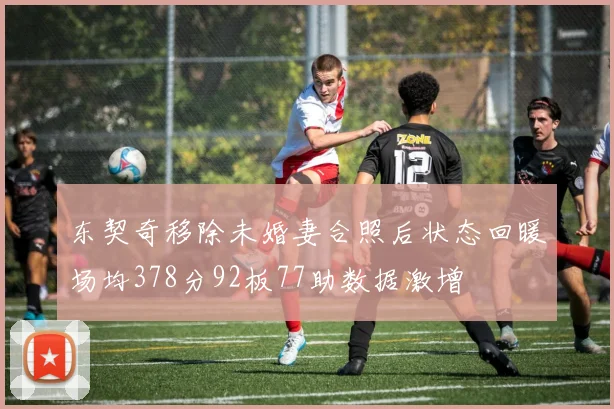东契奇移除未婚妻合照后状态回暖场均378分92板77助数据激增