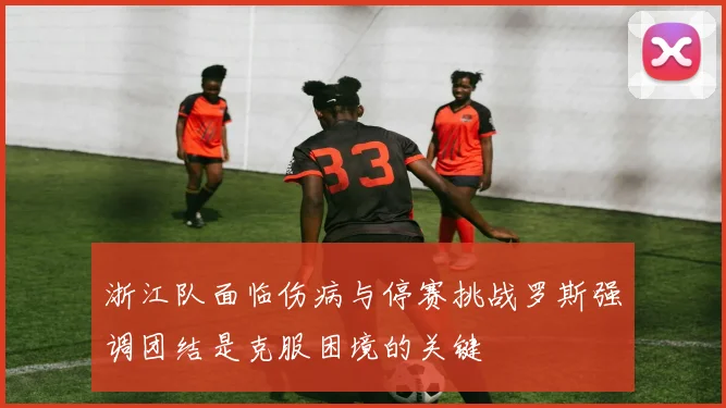 浙江队面临伤病与停赛挑战罗斯强调团结是克服困境的关键