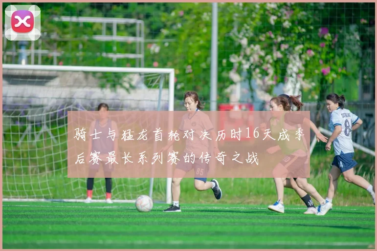 骑士与猛龙首轮对决历时16天成季后赛最长系列赛的传奇之战