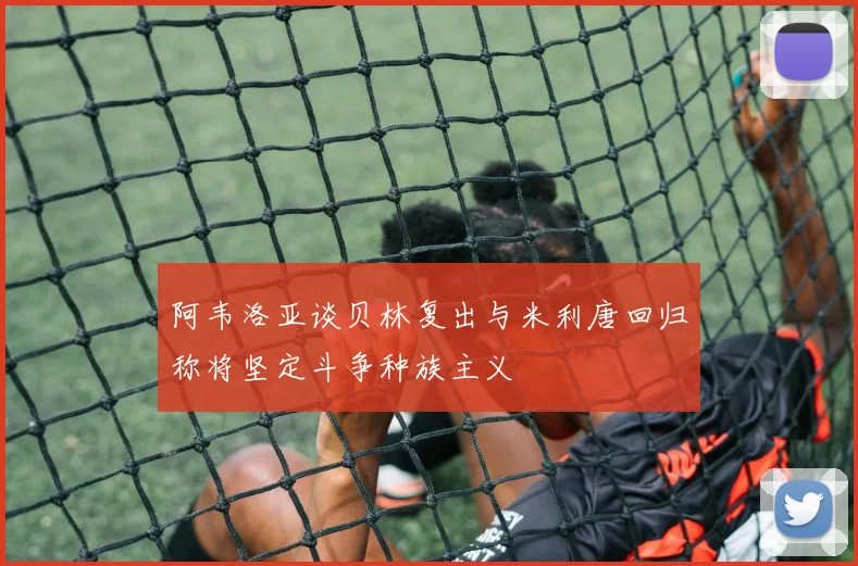 阿韦洛亚谈贝林复出与米利唐回归称将坚定斗争种族主义
