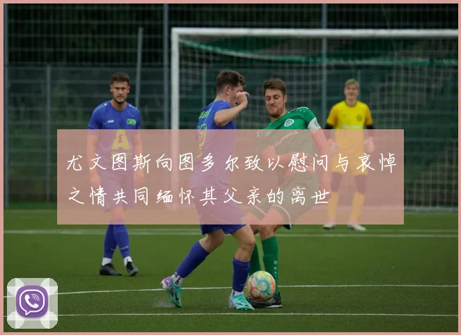 尤文图斯向图多尔致以慰问与哀悼之情共同缅怀其父亲的离世